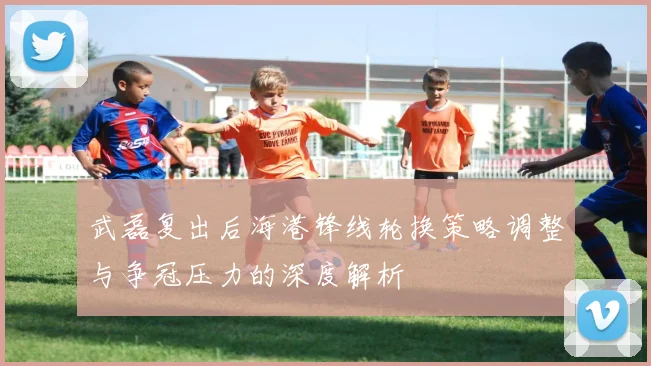 武磊复出后海港锋线轮换策略调整与争冠压力的深度解析