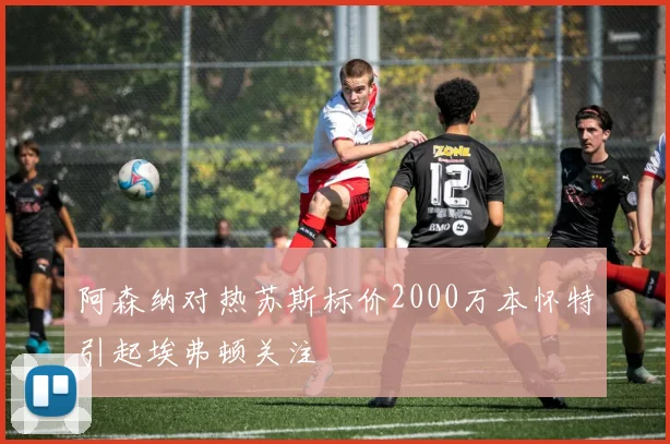 阿森纳对热苏斯标价2000万本怀特引起埃弗顿关注